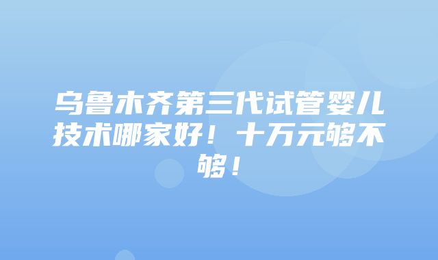 乌鲁木齐第三代试管婴儿技术哪家好！十万元够不够！