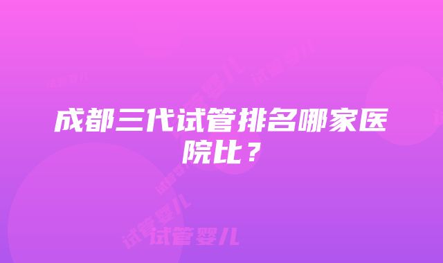 成都三代试管排名哪家医院比？