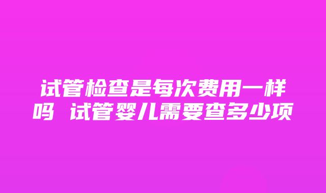 试管检查是每次费用一样吗 试管婴儿需要查多少项