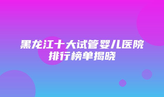 黑龙江十大试管婴儿医院排行榜单揭晓