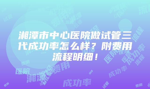 湘潭市中心医院做试管三代成功率怎么样？附费用流程明细！