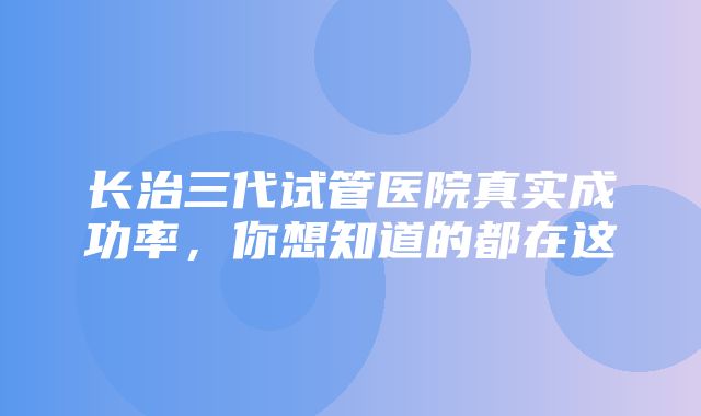 长治三代试管医院真实成功率，你想知道的都在这