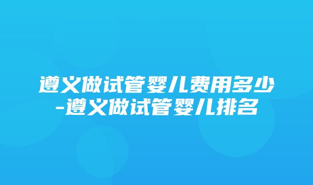 遵义做试管婴儿费用多少-遵义做试管婴儿排名