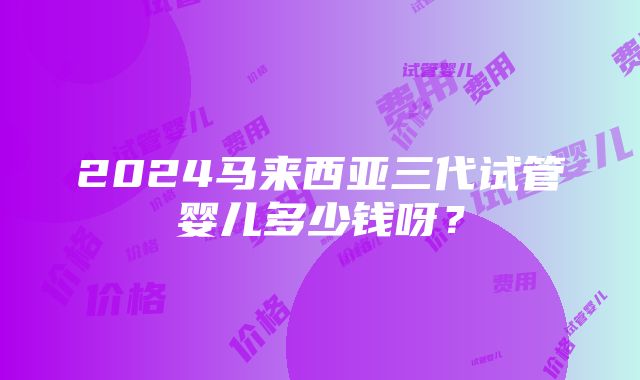 2024马来西亚三代试管婴儿多少钱呀？