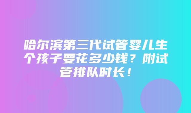 哈尔滨第三代试管婴儿生个孩子要花多少钱？附试管排队时长！