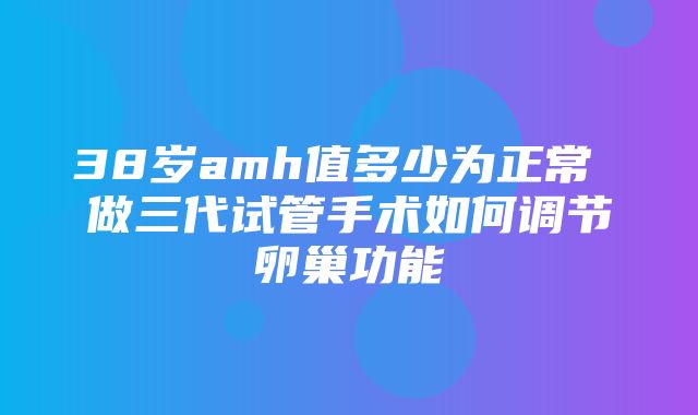 38岁amh值多少为正常 做三代试管手术如何调节卵巢功能