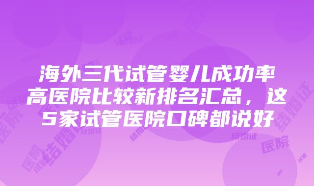 海外三代试管婴儿成功率高医院比较新排名汇总，这5家试管医院口碑都说好