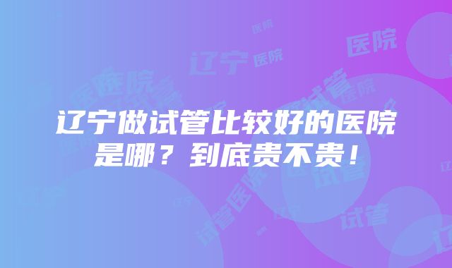 辽宁做试管比较好的医院是哪？到底贵不贵！