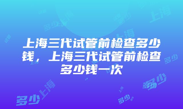 上海三代试管前检查多少钱，上海三代试管前检查多少钱一次