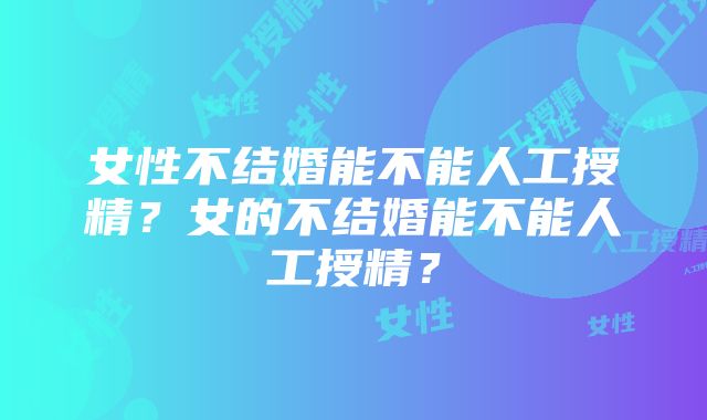 女性不结婚能不能人工授精？女的不结婚能不能人工授精？