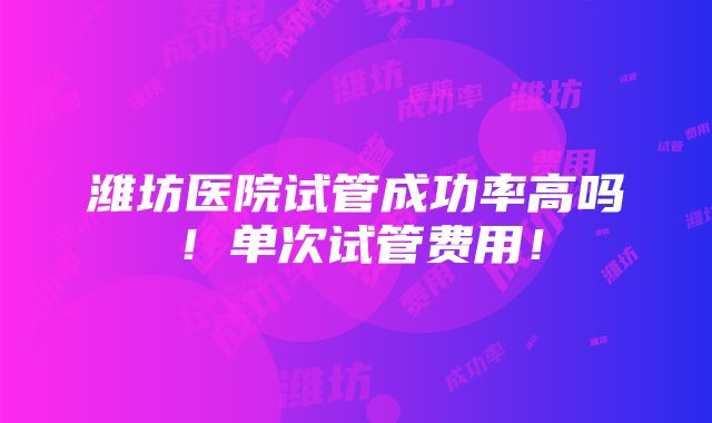 潍坊医院试管成功率高吗！单次试管费用！