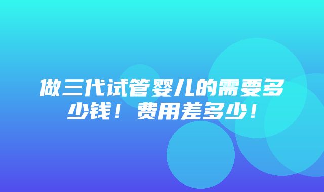 做三代试管婴儿的需要多少钱！费用差多少！