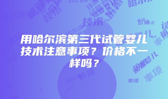 用哈尔滨第三代试管婴儿技术注意事项？价格不一样吗？