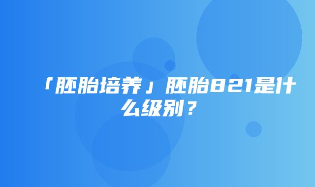 「胚胎培养」胚胎821是什么级别？