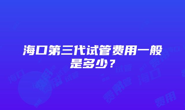 海口第三代试管费用一般是多少？