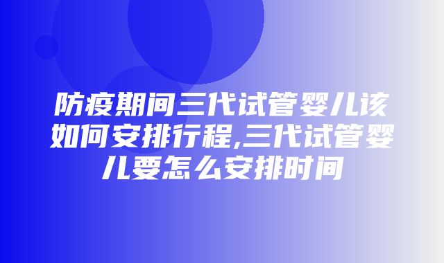 防疫期间三代试管婴儿该如何安排行程,三代试管婴儿要怎么安排时间