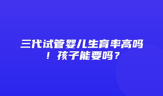 三代试管婴儿生育率高吗！孩子能要吗？