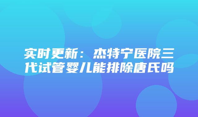 实时更新：杰特宁医院三代试管婴儿能排除唐氏吗