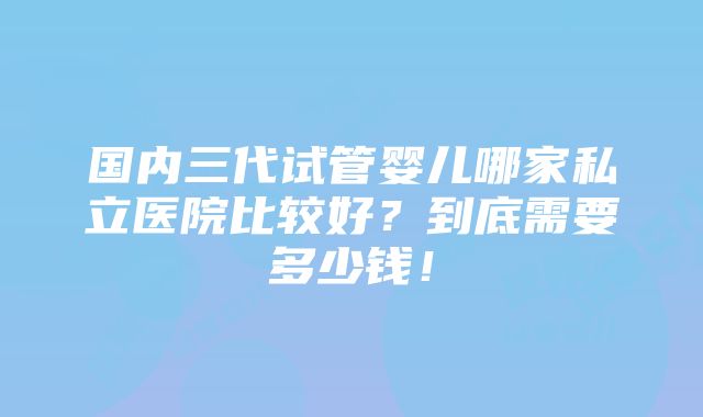 国内三代试管婴儿哪家私立医院比较好？到底需要多少钱！