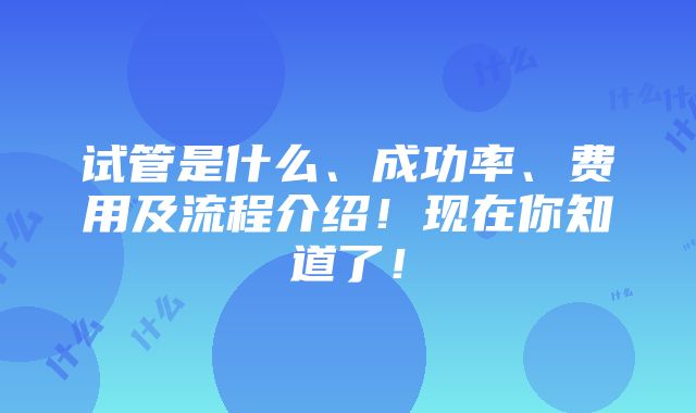 试管是什么、成功率、费用及流程介绍！现在你知道了！