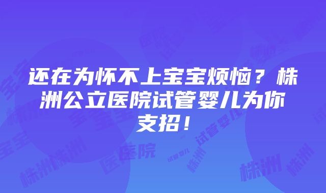 还在为怀不上宝宝烦恼？株洲公立医院试管婴儿为你支招！