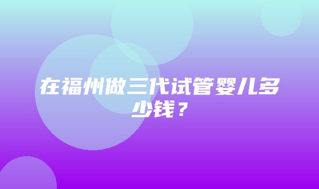 在福州做三代试管婴儿多少钱？