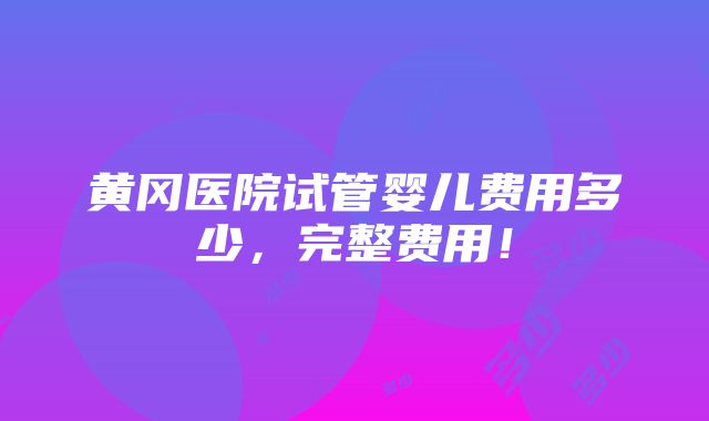 黄冈医院试管婴儿费用多少，完整费用！