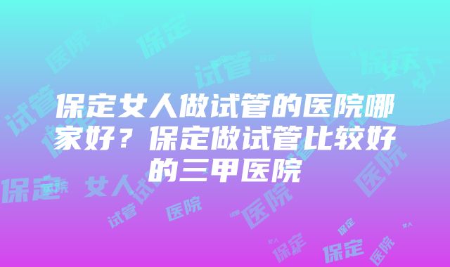 保定女人做试管的医院哪家好？保定做试管比较好的三甲医院