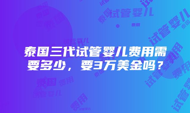 泰国三代试管婴儿费用需要多少，要3万美金吗？