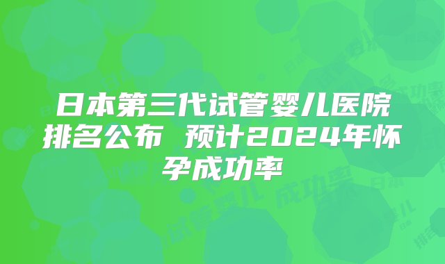 日本第三代试管婴儿医院排名公布 预计2024年怀孕成功率