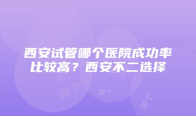 西安试管哪个医院成功率比较高？西安不二选择