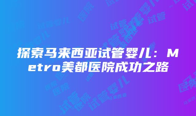 探索马来西亚试管婴儿：Metro美都医院成功之路