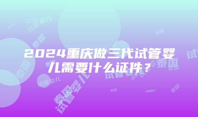 2024重庆做三代试管婴儿需要什么证件？