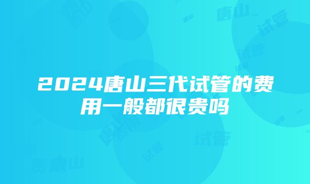 2024唐山三代试管的费用一般都很贵吗