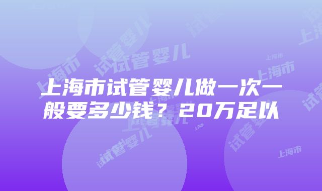 上海市试管婴儿做一次一般要多少钱？20万足以