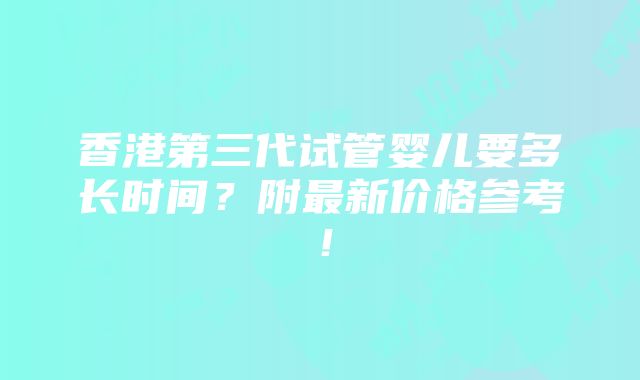 香港第三代试管婴儿要多长时间？附最新价格参考！