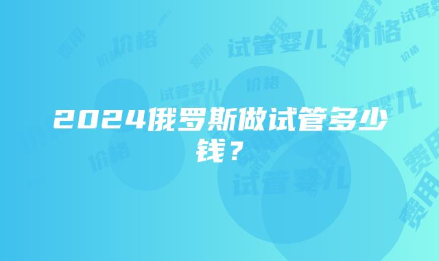 2024俄罗斯做试管多少钱？