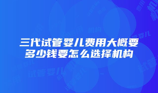 三代试管婴儿费用大概要多少钱要怎么选择机构