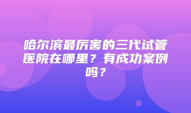 哈尔滨最厉害的三代试管医院在哪里？有成功案例吗？