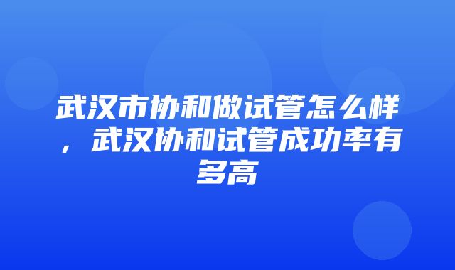 武汉市协和做试管怎么样，武汉协和试管成功率有多高