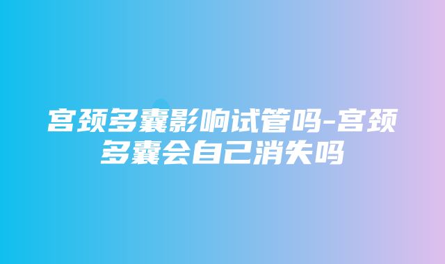 宫颈多囊影响试管吗-宫颈多囊会自己消失吗