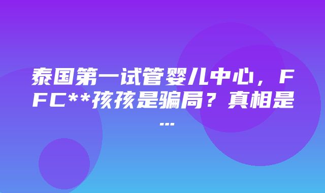 泰国第一试管婴儿中心，FFC**孩孩是骗局？真相是…