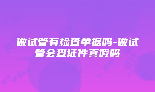 做试管有检查单据吗-做试管会查证件真假吗