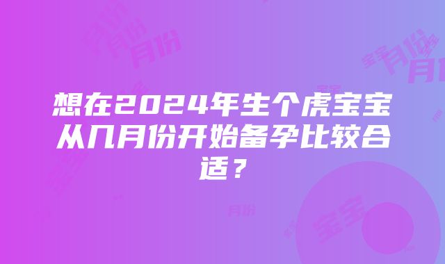 想在2024年生个虎宝宝从几月份开始备孕比较合适？