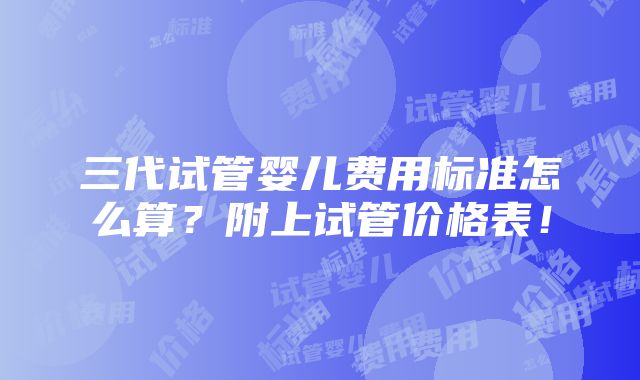 三代试管婴儿费用标准怎么算？附上试管价格表！