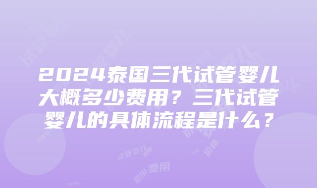 2024泰国三代试管婴儿大概多少费用？三代试管婴儿的具体流程是什么？