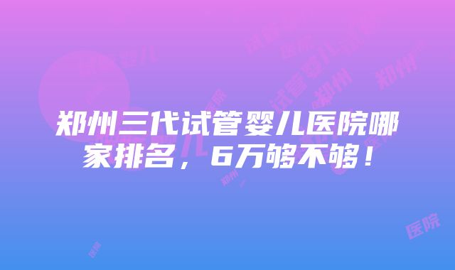 郑州三代试管婴儿医院哪家排名，6万够不够！