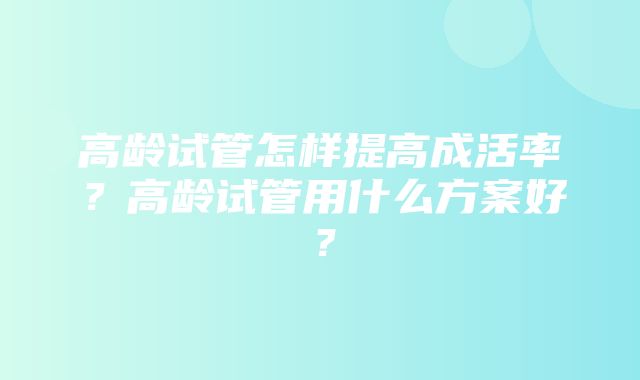 高龄试管怎样提高成活率？高龄试管用什么方案好？