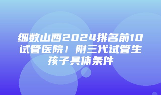 细数山西2024排名前10试管医院！附三代试管生孩子具体条件