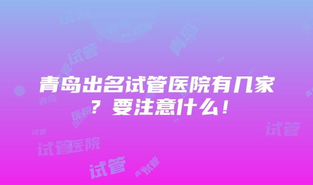 青岛出名试管医院有几家？要注意什么！